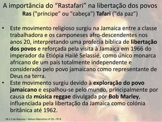 EB 2.3 de Alapraia – Nelson Marcelino nº 20 – 9º B
A importância do “Rastafari” na libertação dos povos
Ras ("príncipe" ou "cabeça") Tafari ("da paz”)
• Este movimento religioso surgiu na Jamaica entre a classe
trabalhadora e os camponeses afro-descendentes nos
anos 20, interpretando uma profecia bíblica de libertação
dos povos e reforçada pela visita à Jamaica em 1966 do
imperador da Etiópia Hailé Selassié, como único monarca
africano de um país totalmente independente e
considerado pelo povo jamaicano como representante de
Deus na terra.
• Este movimento surgiu devido à exploração do povo
jamaicano e espalhou-se pelo mundo, principalmente por
causa da música reggae divulgada por Bob Marley,
influenciada pela libertação da Jamaica como colónia
britânica até 1962.
 