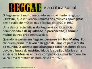 EB 2.3 de Alapraia – Nelson Marcelino nº 20 – 9º B
e a crítica social
O Reggae está muito associado ao movimento religioso
Rastafari, que influenciou muitos dos músicos apologistas
deste estilo de música nas décadas de 1970 e 1980.
Uma das características do Reggae é a crítica social,
denunciando a desigualdade, o preconceito, a fome e
muitos outros problemas sociais
Quando se pensa em Reggae, pensa-se em Bob Marley. Foi
ele quem primeiro levou o Reggae da Jamaica para o resto
do mundo. O sucesso que alcançou a cantar as dores do seu
povo e a busca da espiritualidade fez de Bob Marley uma
espécie de Messias entre os compatriotas, mas também lhe
valeu uma tentativa de homicídio em 1976.
 