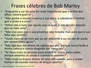 EB 2.3 de Alapraia – Nelson Marcelino nº 20 – 9º B
Frases célebres de Bob Marley
• “Enquanto a cor da pele for mais importante que o brilho dos
olhos, haverá guerra”;
• “Não ganhe o mundo e perca a sua alma; a sabedoria é melhor
que a prata e o ouro”;
• “Difícil não é lutar por aquilo que se quer, e sim desistir daquilo
que se mais ama”;
• “Não viva para que a sua presença seja notada, mas para que a sua
falta seja sentida”;
• “Vocês riem-se de mim por eu ser diferente e eu rio-me de vocês
por serem todos iguais”;
• “Não ligo que me olhem da cabeça aos pés, porque nunca farão a
minha cabeça e nunca chegarão aos meus pés”;
• “Se Deus criou as pessoas para amar e as coisas para cuidar,
porque amamos as coisas e usamos as pessoas?”;
• “Não cruze os braços diante de uma dificuldade, pois o maior
homem do mundo morreu de braços abertos”.
 