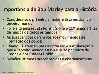 EB 2.3 de Alapraia – Nelson Marcelino nº 20 – 9º B
Importância de Bob Marley para a História
• Considera-se o primeiro e maior artista musical do
terceiro mundo;
• Foi eleito pela revista Rolling Stone o 11º maior artista
da música de todos os tempos;
• As suas canções deram voz aos movimentos de
libertação dos povos;
• Chamou à atenção para a opressão e a exploração a
que o Terceiro Mundo estava sujeito por parte da
Europa e dos Estados Unidos;
• Desafiou atitudes preconcebidas e discriminatórias.
 
