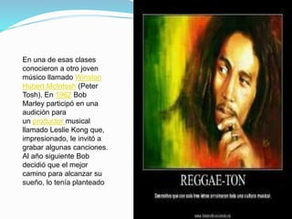 En una de esas clases
conocieron a otro joven
músico llamado Winston
Hubert McIntosh (Peter
Tosh). En 1962 Bob
Marley participó en una
audición para
un productor musical
llamado Leslie Kong que,
impresionado, le invitó a
grabar algunas canciones.
Al año siguiente Bob
decidió que el mejor
camino para alcanzar su
sueño, lo tenía planteado
 