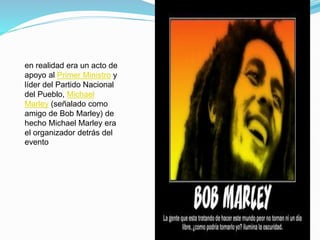en realidad era un acto de
apoyo al Primer Ministro y
líder del Partido Nacional
del Pueblo, Michael
Marley (señalado como
amigo de Bob Marley) de
hecho Michael Marley era
el organizador detrás del
evento
 
