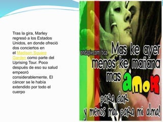 Tras la gira, Marley
regresó a los Estados
Unidos, en donde ofreció
dos conciertos en
el Madison Square
Garden como parte del
Uprising Tour. Poco
después de eso su salud
empeoró
considerablemente. El
cáncer se le había
extendido por todo el
cuerpo
 