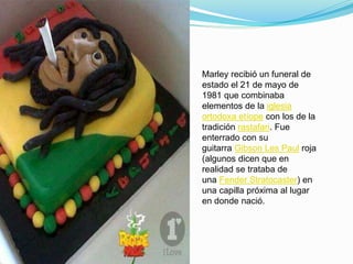 Marley recibió un funeral de
estado el 21 de mayo de
1981 que combinaba
elementos de la iglesia
ortodoxa etíope con los de la
tradición rastafari. Fue
enterrado con su
guitarra Gibson Les Paul roja
(algunos dicen que en
realidad se trataba de
una Fender Stratocaster) en
una capilla próxima al lugar
en donde nació.
 