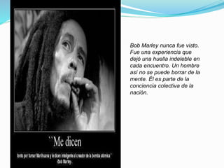 Bob Marley nunca fue visto.
Fue una experiencia que
dejó una huella indeleble en
cada encuentro. Un hombre
así no se puede borrar de la
mente. Él es parte de la
conciencia colectiva de la
nación.
 
