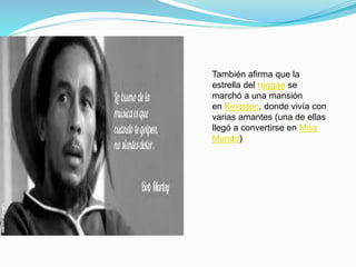 También afirma que la
estrella del reggae se
marchó a una mansión
en Kingston, donde vivía con
varias amantes (una de ellas
llegó a convertirse en Miss
Mundo)
 