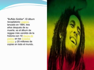 "Buffalo Soldier". El álbum
recopilatorio Legend,
lanzado en 1984, tres
años después de su
muerte, es el álbum de
reggae más vendido de la
historia con 10 discos de
platino en los Estados
Unidos y 20 millones de
copias en todo el mundo.
 