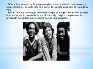 12) Solía leer la mano de la gente cuando era niño acertando casi siempre en 
sus predicciones. Dejo de hacerlo a partir de los siete años para el resto de su 
vida. 
13) Eran famosos los ensayos con su banda que el alargaba horas y horas hasta 
la extenuación, lo que hacía de sus directos algo mágico completamente 
preparado que dejaba luego espació para la improvisación. 
 