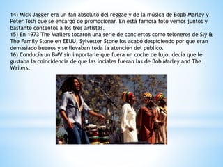 14) Mick Jagger era un fan absoluto del reggae y de la música de Bopb Marley y 
Peter Tosh que se encargó de promocionar. En está famosa foto vemos juntos y 
bastante contentos a los tres artistas. 
15) En 1973 The Wailers tocaron una serie de conciertos como teloneros de Sly & 
The Family Stone en EEUU, Sylvester Stone los acabó despidiendo por que eran 
demasiado buenos y se llevaban toda la atención del público. 
16) Conducía un BMV sin importarle que fuera un coche de lujo, decía que le 
gustaba la coincidencia de que las inciales fueran las de Bob Marley and The 
Wailers. 
 