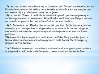 17) Las tres coristas de bob marley se llamaban de 'I Threes' y entre ellas estaba 
Rita Marley la mujer del artista durante toda su vida Rita Marley aunque tuvo 
numerosos hijos y relaciones con otras mujeres. 
18) La canción 'Three Little Birds' la escribió inspirado por tres pajaros que 
venían a posarse en su ventana en Hope Road e inspirada también por las tres 
coristas de su grupo a las que solía referirse por ese nombre. 
19) En Diciembre de 1976 dos días antes del concierto Smile Jamaica, Marley, 
su mujer y su manager fueron disparados en su casa en la cocina. Ninguno 
murió afortunadamente, se piensa que el asalto pudo tener motivaciones 
políticas. 
20) Aprendió a tocar la guitarra de la mano de Peter Tos y a cantar junto a 
Bunny Wailer ambos sus campañeros primero en la banda The Teenagers y 
despues en The Wailers. 
21) El Rastafarismo es un movimiento socio-cultural y religioso que considera 
al emperador de Etiopía Haile Selassie I, como una encarnación de Dios. 
 