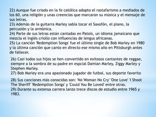 22) Aunque fue criado en la fe católica adopto el rastafarismo a mediados de 
los 60, una religión y unas creencias que marcaron su música y el mensaje de 
sus letras. 
23) Además de la guitarra Marley sabía tocar el Saxofón, el piano, la 
percusión y la armónica. 
24) Parte de sus letras están cantadas en Patois, un idioma jamaicano que 
mezcla el inglés criollo con influencias de lengus africanas. 
25) La canción 'Redemption Songs' fue el último single de Bob Marley en 1980 
y la última canción que canto en directo ese mismo año en Pittsburgh antes 
de fallecer. 
26) Casi todos sus hijos se hen convertido en exitosos cantantes de reggae, 
siempre a la sombra de su padre en espcial Damian Marley, Ziggy Marley y 
Stephen Marley. 
27) Bob Marley era una apasionado jugador de futbol, sus deporte favorito 
28) Sus canciones más conocidas son: 'No Woman No Cry' 'One Love' 'I Shoot 
The Sheriff' 'Redemption Songs' y 'Could You Be Loved' entre otras. 
29) Durante su extensa carrera lanzo trece discos de estudio entre 1965 y 
1983. 
 