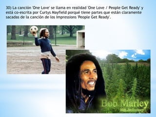 30) La canción 'One Love' se llama en realidad 'One Love / People Get Ready' y 
está co-escrita por Curtys Mayfield porqué tiene partes que están claramente 
sacadas de la canción de los Impressions 'People Get Ready'. 
