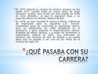 * En 1972 retomó su carrera de músico, aunque no fue 
hasta 1977 cuando editó un nuevo disco de larga 
duración: Exodus -que contó con dos singles de éxito 
en Gran Bretaña-, al que le siguieron Kaya y su 
segundo álbum en directo, Babylon By Bus. 
* En 1978, un tour mundial le acerca a África, referencia 
de inspiración para su siguiente L.P.: Survival. 
Constantes giras de conciertos le mantenían activo, 
pero en septiembre de 1980 desfalleció en el 
escenario, y poco después le diagnosticaron cáncer. 
Acababa de editar Uprising, y a pesar de someterse a 
tratamiento, falleció en 1981. Fue enterrado en 
Jamaica con honores de Jefe de Estado y se puede 
decir que ha pasado a ser uno de los mitos de la 
música del siglo XX. 
* 
 