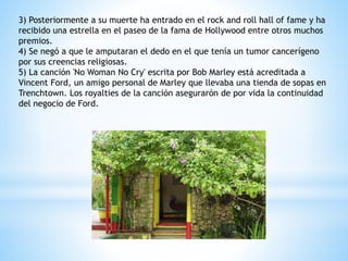 3) Posteriormente a su muerte ha entrado en el rock and roll hall of fame y ha 
recibido una estrella en el paseo de la fama de Hollywood entre otros muchos 
premios. 
4) Se negó a que le amputaran el dedo en el que tenía un tumor cancerígeno 
por sus creencias religiosas. 
5) La canción 'No Woman No Cry' escrita por Bob Marley está acreditada a 
Vincent Ford, un amigo personal de Marley que llevaba una tienda de sopas en 
Trenchtown. Los royalties de la canción asegurarón de por vida la continuidad 
del negocio de Ford. 
 