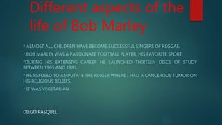 Different aspects of the
life of Bob Marley
* ALMOST ALL CHILDREN HAVE BECOME SUCCESSFUL SINGERS OF REGGAE.
* BOB MARLEY WAS A PASSIONATE FOOTBALL PLAYER, HIS FAVORITE SPORT.
*DURING HIS EXTENSIVE CAREER HE LAUNCHED THIRTEEN DISCS OF STUDY
BETWEEN 1965 AND 1983.
* HE REFUSED TO AMPUTATE THE FINGER WHERE I HAD A CANCEROUS TUMOR ON
HIS RELIGIOUS BELIEFS.
* IT WAS VEGETARIAN.
DIEGO PASQUEL
 