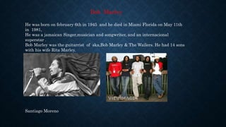 Bob Marley
He was born on february 6th in 1945 and he died in Miami Florida on May 11th
in 1981,
He was a jamaican Singer,musician and songwriter, and an internacional
superstar .
Bob Marley was the guitarrist of ska,Bob Marley & The Wailers. He had 14 sons
with his wife Rita Marley.
Santiago Moreno
 