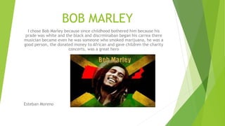 BOB MARLEY
I chose Bob Marley because since childhood bothered him because his
prade was white and the black and discrminaban began his carrea there
musician became even he was someone who smoked marijuana, he was a
good person, the donated money to African and gave children the charity
concerts, was a great hero
Esteban Moreno
 