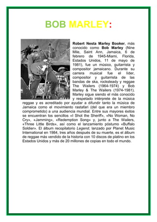 BOB MARLEY:
Robert Nesta Marley Booker, más
conocido como Bob Marley (Nine
Mile, Saint Ann, Jamaica, 6 de
febrero de 1945-Miami, Florida,
Estados Unidos, 11 de mayo de
1981), fue un músico, guitarrista y
compositor jamaicano. Durante su
carrera musical fue el líder,
compositor y guitarrista de las
bandas de ska, rocksteady y reggae
The Wailers (1964-1974) y Bob
Marley & The Wailers (1974-1981).
Marley sigue siendo el más conocido
y respetado intérprete de la música
reggae y es acreditado por ayudar a difundir tanto la música de
Jamaica como el movimiento rastafari (del que era un miembro
comprometido) a una audiencia mundial. Entre sus mayores éxitos
se encuentran los sencillos «I Shot the Sheriff», «No Woman, No
Cry», «Jamming», «Redemption Song» y, junto a The Wailers,
«Three Little Birds», así como el lanzamiento póstumo «Buffalo
Soldier». El álbum recopilatorio Legend, lanzado por Planet Music
International en 1984, tres años después de su muerte, es el álbum
de reggae más vendido de la historia con 10 discos de platino en los
Estados Unidos y más de 20 millones de copias en todo el mundo.
 
