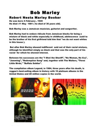 Bob Mar ley
Rober t Nesta Mar ley Booker
He was born: 6 February , 1945
He died :11 May 1981 ( he died of 36 years old).
Bob Marley was a Jamaican musician, guitarist and songwriter.
Bob Marley had to endure ridicule from Jamaican blacks for being a
mixture of black and white especially in childhood, adolescence (said to
be the brother of his first girlfriend told him that "we do not want whites
in this house ).
But after Bob Marley showed indifferent said not of their racial mixture,
although he identified simply as black and that was the only part of his
racial for which he showed interest.
Between his successes are the "I Shot the Sheriff", "No Woman, No Cry",
"Jamming", "Redemption Song" and, together with The Wailers, "Three
Little Birds," "Buffalo Soldier".
The compilation album Legend, in 1984, three years after his death, is
reggae's best-selling album in history with 10 platinum albums in the
United States and 20 million copies in the world.

 