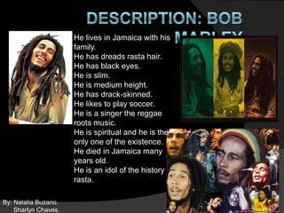 He lives in Jamaica with his
                      family.
                      He has dreads rasta hair.
                      He has black eyes.
                      He is slim.
                      He is medium height.
                      He has drack-skinned.
                      He likes to play soccer.
                      He is a singer the reggae
                      roots music.
                      He is spiritual and he is the
                      only one of the existence.
                      He died in Jamaica many
                      years old.
                      He is an idol of the history
                      rasta.

By: Natalia Buzano.
    Sharlyn Chaves.
 