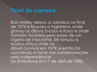 Final de carreiraBob Marley deixou a Jamaica no final de 1975 e foi para a Inglaterra, onde gravou os álbuns Exodus e Kaya e onde também foi preso pela posse de um cigarro de maconha. Ele lançou a música Africa Unite no álbum Survival em 1979, e então foi convidado a tocar nas comemorações pela independência do Zimbabwe em17 de abril de 1980.