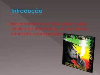 IntroduçãoNeste trabalho vou falar sobre a vida artística do Bob Marley, os seus álbuns, concertos e vida pessoal.