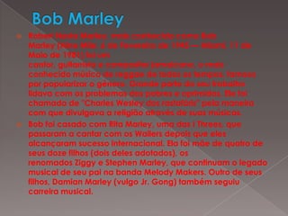 Bob Marley Robert Nesta Marley, mais conhecido como Bob Marley (Nine Mile, 6 de Fevereiro de 1945 — Miami, 11 de Maio de 1981) foi um cantor, guitarrista e compositor jamaicano, o mais conhecido músico de reggae de todos os tempos, famoso por popularizar o género. Grande parte do seu trabalho lidava com os problemas dos pobres e oprimidos. Ele foi chamado de "Charles Wesley dos rastafáris" pela maneira com que divulgava a religião através de suas músicas.Bob foi casado com Rita Marley, uma das I Threes, que passaram a cantar com os Wailers depois que eles alcançaram sucesso internacional. Ela foi mãe de quatro de seus doze filhos (dois deles adotados), os renomados Ziggy e Stephen Marley, que continuam o legado musical de seu pai na banda Melody Makers. Outro de seus filhos, Damian Marley (vulgo Jr. Gong) também seguiu carreira musical.