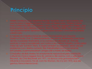 PrincípioMarley começou suas experimentações musicais com o ska e passou aos poucos para o reggae enquanto o estilo se desenvolvia. Marley é talvez mais conhecido pelo seu trabalho com o grupo de reggae The Wailers, que incluía outros dois célebres músicos, Bunny Wailer e Peter Tosh. Livingstone e Tosh posteriormente deixariam o grupo para iniciarem uma bem-sucedida carreira solo.A maioria do trabalho inicial de Marley foi produzida por Coxsone Dodd no Studio One. O relacionamento dos dois se deterioraria mais tarde devido a pressões financeiras, e no começo da década de 1970 ele produziu o que é considerado por muitos o seu melhor trabalho, então pelas mãos de Lee "Scratch" Perry. A dupla também se separaria, desta vez por problemas com direitos autorais. Eles trabalhariam juntos novamente em Londres, e permaneceriam amigos até a morte de Marley.O trabalho de Bob Marley foi amplamente responsável pela aceitação cultural da música reggae fora da Jamaica. Ele assinou com o selo Island Records, de Chris Blackwell, em 1971, na época uma gravadora bem influente e inovadora. Foi ali, com No Woman, No Cry em 1975, que ele ganhou fama internacional..