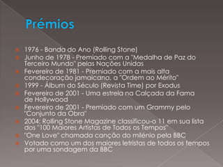 Prémios 1976 - Banda do Ano (Rolling Stone)Junho de 1978 - Premiado com a "Medalha de Paz do Terceiro Mundo" pelas Nações UnidasFevereiro de 1981 - Premiado com a mais alta condecoração jamaicana, a "Ordem ao Mérito"1999 - Álbum do Século (Revista Time) por ExodusFevereiro de 2001 - Uma estrela na Calçada da Fama de HollywoodFevereiro de 2001 - Premiado com um Grammy pelo "Conjunto da Obra"2004: Rolling Stone Magazine classificou-o 11 em sua lista dos "100 Maiores Artistas de Todos os Tempos""One Love" chamada canção do milénio pela BBCVotado como um dos maiores letristas de todos os tempos por uma sondagem da BBC