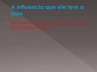 A influencia que ele tem a mimA influencia que ele tem em mim é que eu o admiro muito. 