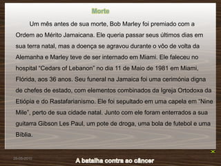 Morte
        Um mês antes de sua morte, Bob Marley foi premiado com a
 Ordem ao Mérito Jamaicana. Ele queria passar seus últimos dias em
 sua terra natal, mas a doença se agravou durante o vôo de volta da
 Alemanha e Marley teve de ser internado em Miami. Ele faleceu no
 hospital “Cedars of Lebanon” no dia 11 de Maio de 1981 em Miami,
 Flórida, aos 36 anos. Seu funeral na Jamaica foi uma cerimónia digna
 de chefes de estado, com elementos combinados da Igreja Ortodoxa da
 Etiópia e do Rastafarianismo. Ele foi sepultado em uma capela em “Nine
 Mile”, perto de sua cidade natal. Junto com ele foram enterrados a sua
 guitarra Gibson Les Paul, um pote de droga, uma bola de futebol e uma
 Bíblia.


26-05-2010
 