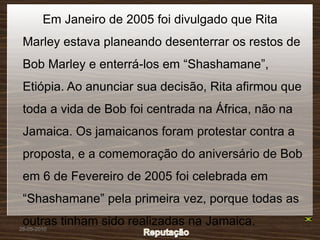 Em Janeiro de 2005 foi divulgado que Rita
 Marley estava planeando desenterrar os restos de
 Bob Marley e enterrá-los em “Shashamane”,
 Etiópia. Ao anunciar sua decisão, Rita afirmou que
 toda a vida de Bob foi centrada na África, não na
 Jamaica. Os jamaicanos foram protestar contra a
 proposta, e a comemoração do aniversário de Bob
 em 6 de Fevereiro de 2005 foi celebrada em
 “Shashamane” pela primeira vez, porque todas as
 outras tinham sido realizadas na Jamaica.
26-05-2010
 