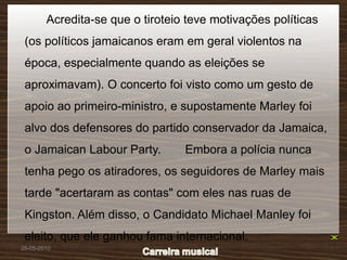 Acredita-se que o tiroteio teve motivações políticas
 (os políticos jamaicanos eram em geral violentos na
 época, especialmente quando as eleições se
 aproximavam). O concerto foi visto como um gesto de
 apoio ao primeiro-ministro, e supostamente Marley foi
 alvo dos defensores do partido conservador da Jamaica,
 o Jamaican Labour Party.         Embora a polícia nunca
 tenha pego os atiradores, os seguidores de Marley mais
 tarde "acertaram as contas" com eles nas ruas de
 Kingston. Além disso, o Candidato Michael Manley foi
 eleito, que ele ganhou fama internacional.
26-05-2010
 