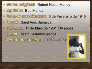 Robert Nesta Marley
               Bob Marley
                             6 de Fevereiro de 1945
             Saint Ann, Jamaica
               11 de Maio de 1981 (36 anos)
             Miami, estados unidos
                            1962 – 1981




26-05-2010
 
