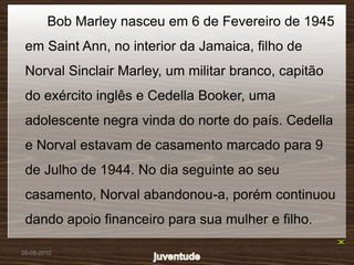 Bob Marley nasceu em 6 de Fevereiro de 1945
 em Saint Ann, no interior da Jamaica, filho de
 Norval Sinclair Marley, um militar branco, capitão
 do exército inglês e Cedella Booker, uma
 adolescente negra vinda do norte do país. Cedella
 e Norval estavam de casamento marcado para 9
 de Julho de 1944. No dia seguinte ao seu
 casamento, Norval abandonou-a, porém continuou
 dando apoio financeiro para sua mulher e filho.

26-05-2010
 