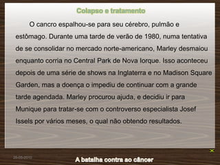 Colapso e tratamento

        O cancro espalhou-se para seu cérebro, pulmão e
 estômago. Durante uma tarde de verão de 1980, numa tentativa
 de se consolidar no mercado norte-americano, Marley desmaiou
 enquanto corria no Central Park de Nova Iorque. Isso aconteceu
 depois de uma série de shows na Inglaterra e no Madison Square
 Garden, mas a doença o impediu de continuar com a grande
 tarde agendada. Marley procurou ajuda, e decidiu ir para
 Munique para tratar-se com o controverso especialista Josef
 Issels por vários meses, o qual não obtendo resultados.




26-05-2010
 