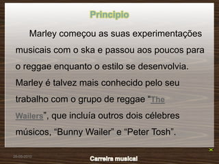 Principio

        Marley começou as suas experimentações
 musicais com o ska e passou aos poucos para
 o reggae enquanto o estilo se desenvolvia.
 Marley é talvez mais conhecido pelo seu
 trabalho com o grupo de reggae “The
 Wailers”, que incluía outros dois célebres

 músicos, “Bunny Wailer” e “Peter Tosh”.

26-05-2010
 