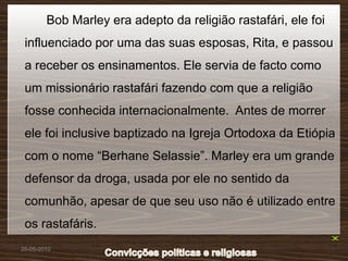 Bob Marley era adepto da religião rastafári, ele foi
 influenciado por uma das suas esposas, Rita, e passou
 a receber os ensinamentos. Ele servia de facto como
 um missionário rastafári fazendo com que a religião
 fosse conhecida internacionalmente. Antes de morrer
 ele foi inclusive baptizado na Igreja Ortodoxa da Etiópia
 com o nome “Berhane Selassie”. Marley era um grande
 defensor da droga, usada por ele no sentido da
 comunhão, apesar de que seu uso não é utilizado entre
 os rastafáris.
26-05-2010
 
