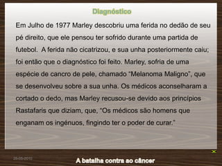Diagnóstico

 Em Julho de 1977 Marley descobriu uma ferida no dedão de seu
 pé direito, que ele pensou ter sofrido durante uma partida de
 futebol. A ferida não cicatrizou, e sua unha posteriormente caiu;
 foi então que o diagnóstico foi feito. Marley, sofria de uma
 espécie de cancro de pele, chamado “Melanoma Maligno”, que
 se desenvolveu sobre a sua unha. Os médicos aconselharam a
 cortado o dedo, mas Marley recusou-se devido aos princípios
 Rastafaris que diziam, que, “Os médicos são homens que
 enganam os ingénuos, fingindo ter o poder de curar.”




26-05-2010
 
