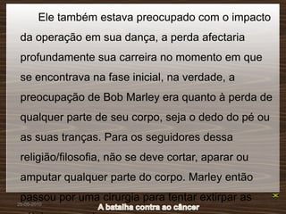 Ele também estava preocupado com o impacto
 da operação em sua dança, a perda afectaria
 profundamente sua carreira no momento em que
 se encontrava na fase inicial, na verdade, a
 preocupação de Bob Marley era quanto à perda de
 qualquer parte de seu corpo, seja o dedo do pé ou
 as suas tranças. Para os seguidores dessa
 religião/filosofia, não se deve cortar, aparar ou
 amputar qualquer parte do corpo. Marley então
 passou por uma cirurgia para tentar extirpar as
26-05-2010
 