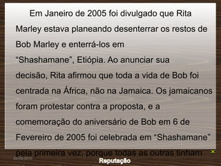 Em Janeiro de 2005 foi divulgado que Rita
 Marley estava planeando desenterrar os restos de
 Bob Marley e enterrá-los em
 “Shashamane”, Etiópia. Ao anunciar sua
 decisão, Rita afirmou que toda a vida de Bob foi
 centrada na África, não na Jamaica. Os jamaicanos
 foram protestar contra a proposta, e a
 comemoração do aniversário de Bob em 6 de
 Fevereiro de 2005 foi celebrada em “Shashamane”
 pela primeira vez, porque todas as outras tinham
26-05-2010
 