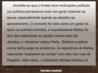 Acredita-se que o tiroteio teve motivações políticas
 (os políticos jamaicanos eram em geral violentos na
 época, especialmente quando as eleições se
 aproximavam). O concerto foi visto como um gesto de
 apoio ao primeiro-ministro, e supostamente Marley foi
 alvo dos defensores do partido conservador da
 Jamaica, o Jamaican Labour Party. Embora a polícia
 nunca tenha pego os atiradores, os seguidores de Marley
 mais tarde "acertaram as contas" com eles nas ruas de
 Kingston. Além disso, o Candidato Michael Manley foi
 eleito, que ele ganhou fama internacional.
26-05-2010
 