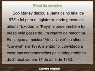 Final da carreira

        Bob Marley deixou a Jamaica no final de
 1975 e foi para a Inglaterra, onde gravou os
 álbuns “Exodus” e “Kaya” e onde também foi
 preso pela posse de um cigarro de maconha.
 Ele lançou a música “Africa Unite” no álbum
 “Survival” em 1979, e então foi convidado a
 tocar nas comemorações pela independência
 do Zimbabwe em 17 de abril de 1980.
26-05-2010
 