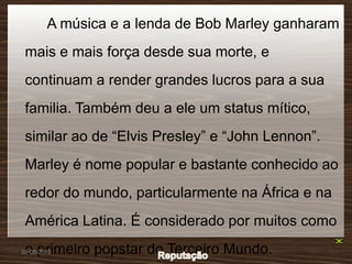 A música e a lenda de Bob Marley ganharam
 mais e mais força desde sua morte, e
 continuam a render grandes lucros para a sua
 familia. Também deu a ele um status mítico,
 similar ao de “Elvis Presley” e “John Lennon”.
 Marley é nome popular e bastante conhecido ao
 redor do mundo, particularmente na África e na
 América Latina. É considerado por muitos como
 o primeiro popstar do Terceiro Mundo.
28-05-2010
 