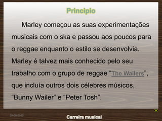 Principio

        Marley começou as suas experimentações
 musicais com o ska e passou aos poucos para
 o reggae enquanto o estilo se desenvolvia.
 Marley é talvez mais conhecido pelo seu
 trabalho com o grupo de reggae “The Wailers”,
 que incluía outros dois célebres músicos,
 “Bunny Wailer” e “Peter Tosh”.

28-05-2010
 
