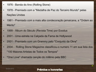 • 1976 - Banda do Ano (Rolling Stone)

• 1978 - Premiado com a "Medalha de Paz do Terceiro Mundo" pelas
   Nações Unidas

• 1981 - Premiado com a mais alta condecoração jamaicana, a "Ordem ao
   Mérito"

• 1999 - Álbum do Século (Revista Time) por Exodus

• 2001 - Uma estrela na Calçada da Fama de Hollywood

• 2001 - Premiado com um Grammy pelo "Conjunto da Obra"

• 2004 - Rolling Stone Magazine classificou-o numero 11 em sua lista dos
   "100 Maiores Artistas de Todos os Tempos"

• "One Love" chamada canção do milênio pela BBC



  28-05-2010
 