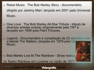 o Rebel Music: The Bob Marley Story - documentário
  dirigido por Jeremy Marr, lançado em 2001 pela Universal
  Music.

o One Love: The Bob Marley All-Star Tribute - tributo de
  diversos artistas exibido originalmente pela TNT e
  lançado em 1999 pela Palm Pictures.

o Legend - Documentário e compilação de 23 canções com
  a banda The Wailers, lançada em 1979 pela Universal
  Music.


o Bob Marley Live At The Rainbow - Show realizado
no Teatro Rainbow em Londres no verão de 1977
  e lançado em 2005 pela Universal Music.
 28-05-2010
 