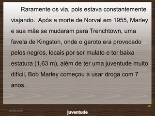 Raramente os via, pois estava constantemente
 viajando. Após a morte de Norval em 1955, Marley
 e sua mãe se mudaram para Trenchtown, uma
 favela de Kingston, onde o garoto era provocado
 pelos negros, locais por ser mulato e ter baixa
 estatura (1,63 m), além de ter uma juventude muito
 difícil, Bob Marley começou a usar droga com 7
 anos.



28-05-2010
 