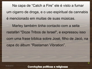 Na capa de “Catch a Fire” ele é visto a fumar
 um cigarro de droga, e o uso espiritual da cannabis
 é mencionado em muitas de suas músicas.

        Marley também tinha contacto com a seita
 rastafári "Doze Tribos de Israel", e expressou isso
 com uma frase bíblica sobre José, filho de Jacó, na
 capa do álbum “Rastaman Vibration”.




28-05-2010
 