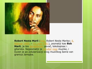 Robert Nesta Marli (eng. Robert Nesta Marley; 6.
februar 1945. - 11. maj 1981), poznatiji kao Bob
Marli, je bio jamajčanski pevač, tekstopisac i
gitarista. Najpoznatiji je izvođač rege muzike, i
čuven je po polularizaciji ovog muzičkog žanra van
granica Jamajke.
 